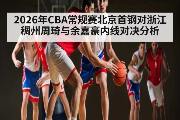 2026年CBA常规赛北京首钢对浙江稠州周琦与余嘉豪内线对决分析