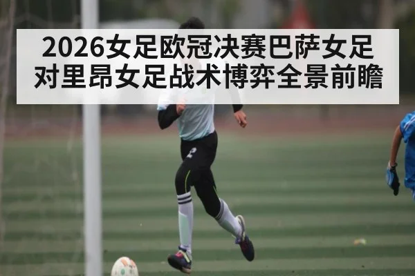 2026女足欧冠决赛巴萨女足对里昂女足战术博弈全景前瞻