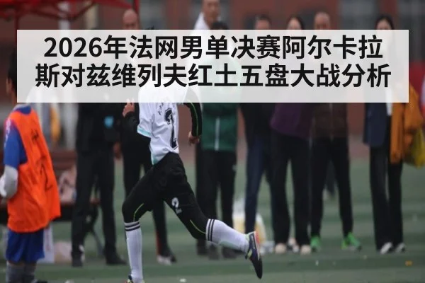 2026年法网男单决赛阿尔卡拉斯对兹维列夫红土五盘大战分析